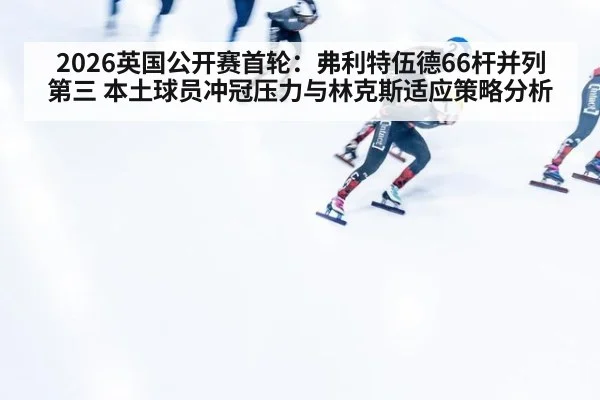 2026英国公开赛首轮：弗利特伍德66杆并列第三 本土球员冲冠压力与林克斯适应策略分析