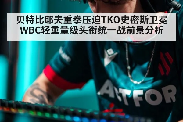 贝特比耶夫重拳压迫TKO史密斯卫冕WBC轻重量级头衔统一战前景分析