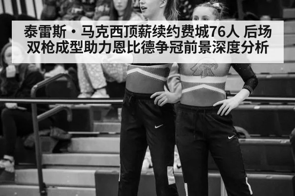 泰雷斯·马克西顶薪续约费城76人 后场双枪成型助力恩比德争冠前景深度分析
